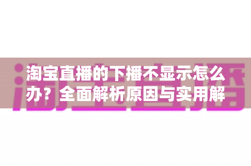 淘宝直播的下播不显示怎么办？全面解析原因与实用解决方案