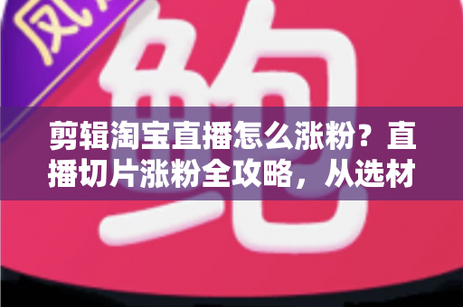 剪辑淘宝直播怎么涨粉？直播切片涨粉全攻略，从选材到发布一步不漏