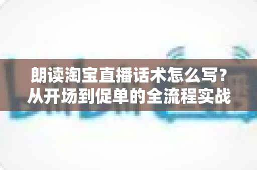 朗读淘宝直播话术怎么写?从开场到促单的全流程实战话术创作指南 朗读淘宝直播话术怎么写?从开场到促单的全流程实战话术创作指南