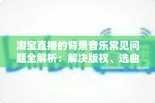 淘宝直播的背景音乐常见问题全解析:解决版权、选曲与播放难题的实用指南 淘宝直播的背景音乐常见问题全解析:解决版权、选曲与播放难题的实用指南