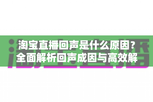 淘宝直播回声是什么原因？全面解析回声成因与高效解决方法