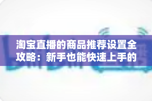 淘宝直播的商品推荐设置全攻略:新手也能快速上手的实战指南 淘宝直播的商品推荐设置全攻略:新手也能快速上手的实战指南