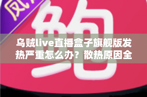 乌贼live直播盒子旗舰版发热严重怎么办？散热原因全面剖析与高效降温实用指南