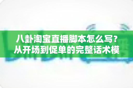 八卦淘宝直播脚本怎么写？从开场到促单的完整话术模板与实操指南