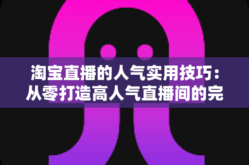 淘宝直播的人气实用技巧:从零打造高人气直播间的完整实战指南 淘宝直播的人气实用技巧:从零打造高人气直播间的完整实战指南