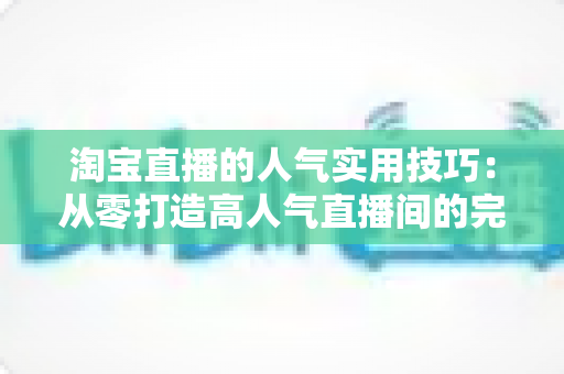 淘宝直播的人气实用技巧:从零打造高人气直播间的完整实战指南 淘宝直播的人气实用技巧:从零打造高人气直播间的完整实战指南