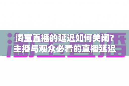 淘宝直播的延迟如何关闭？主播与观众必看的直播延迟优化全攻略