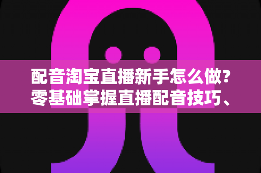 配音淘宝直播新手怎么做？零基础掌握直播配音技巧、设备与话术的完整入门指南
