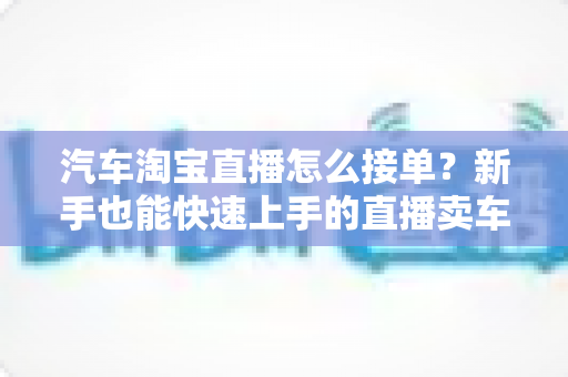 汽车淘宝直播怎么接单?新手也能快速上手的直播卖车接单全流程指南 汽车淘宝直播怎么接单?新手也能快速上手的直播卖车接单全流程指南