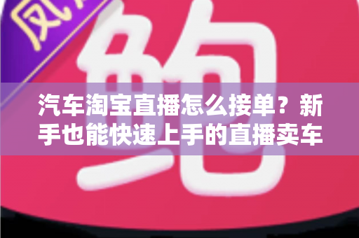 汽车淘宝直播怎么接单?新手也能快速上手的直播卖车接单全流程指南 汽车淘宝直播怎么接单?新手也能快速上手的直播卖车接单全流程指南