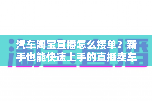 汽车淘宝直播怎么接单？新手也能快速上手的直播卖车接单全流程指南