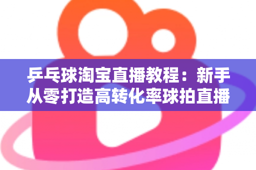 乒乓球淘宝直播教程：新手从零打造高转化率球拍直播间的完整实战指南