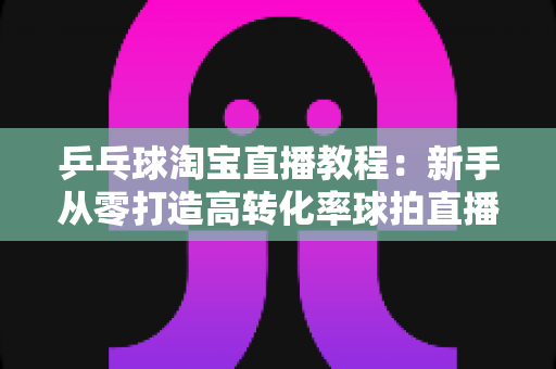 乒乓球淘宝直播教程：新手从零打造高转化率球拍直播间的完整实战指南