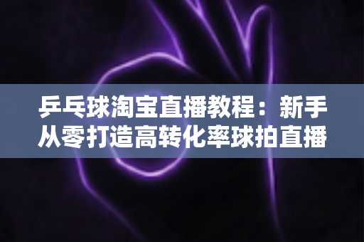 乒乓球淘宝直播教程：新手从零打造高转化率球拍直播间的完整实战指南