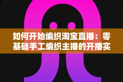 如何开始编织淘宝直播:零基础手工编织主播的开播实战指南 如何开始编织淘宝直播:零基础手工编织主播的开播实战指南