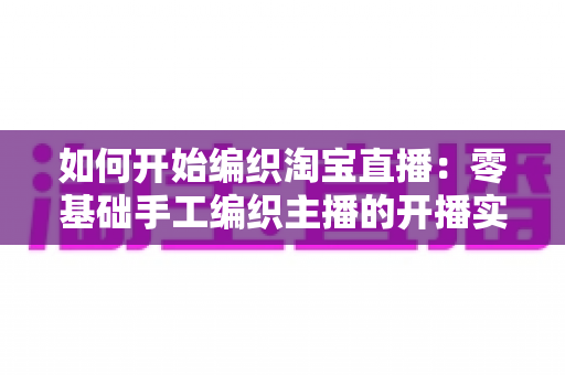 如何开始编织淘宝直播:零基础手工编织主播的开播实战指南 如何开始编织淘宝直播:零基础手工编织主播的开播实战指南