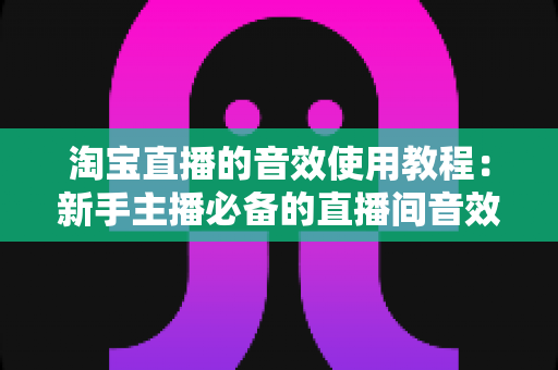 淘宝直播的音效使用教程:新手主播必备的直播间音效全攻略,快速提升人气与转化率 淘宝直播的音效使用教程:新手主播必备的直播间音效全攻略,快速提升人气与转化率