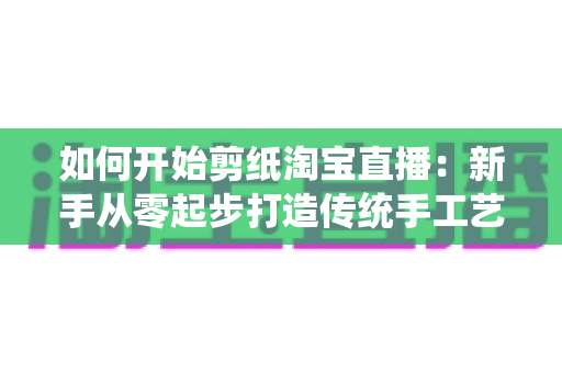 如何开始剪纸淘宝直播：新手从零起步打造传统手工艺直播间的完整指南