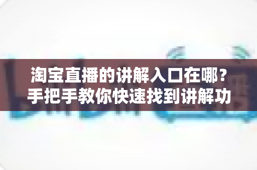 淘宝直播的讲解入口在哪?手把手教你快速找到讲解功能并玩转直播带货 淘宝直播的讲解入口在哪?手把手教你快速找到讲解功能并玩转直播带货