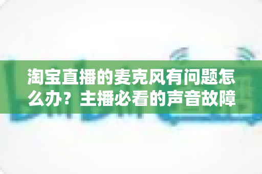 淘宝直播的麦克风有问题怎么办?主播必看的声音故障排查与解决全攻略 淘宝直播的麦克风有问题怎么办?主播必看的声音故障排查与解决全攻略