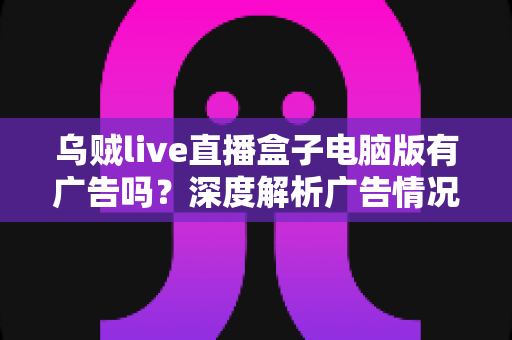 乌贼live直播盒子电脑版有广告吗?深度解析广告情况与优化使用体验的完整指南 乌贼live直播盒子电脑版有广告吗?深度解析广告情况与优化使用体验的完整指南