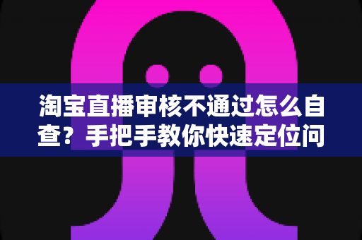 淘宝直播审核不通过怎么自查?手把手教你快速定位问题并顺利过审的开播指南 淘宝直播审核不通过怎么自查?手把手教你快速定位问题并顺利过审的开播指南