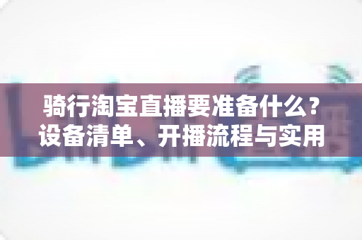 骑行淘宝直播要准备什么？设备清单、开播流程与实用技巧一站式全攻略