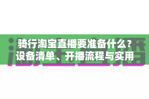 骑行淘宝直播要准备什么？设备清单、开播流程与实用技巧一站式全攻略