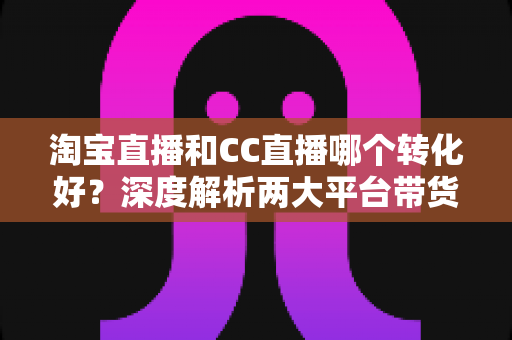 淘宝直播和CC直播哪个转化好?深度解析两大平台带货转化差异与商家选型指南 淘宝直播和CC直播哪个转化好?深度解析两大平台带货转化差异与商家选型指南