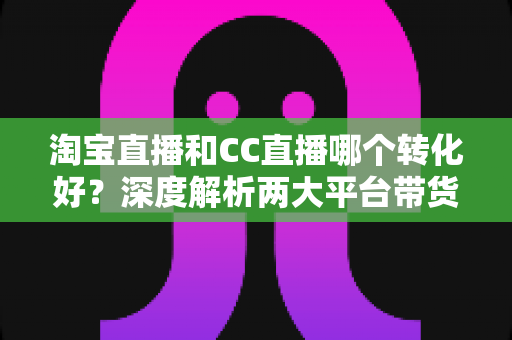 淘宝直播和CC直播哪个转化好?深度解析两大平台带货转化差异与商家选型指南 淘宝直播和CC直播哪个转化好?深度解析两大平台带货转化差异与商家选型指南
