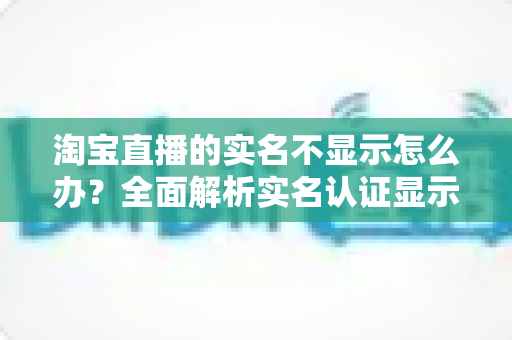 淘宝直播的实名不显示怎么办？全面解析实名认证显示问题的解决方法与实用指南