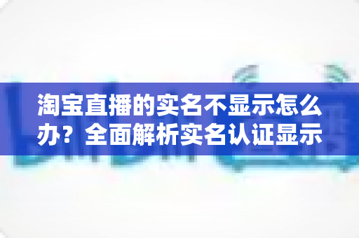 淘宝直播的实名不显示怎么办？全面解析实名认证显示问题的解决方法与实用指南