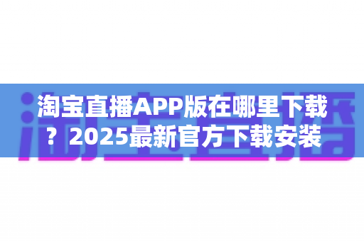 淘宝直播APP版在哪里下载?2025最新官方下载安装与使用全攻略 淘宝直播APP版在哪里下载?2025最新官方下载安装与使用全攻略