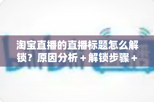 淘宝直播的直播标题怎么解锁?原因分析+解锁步骤+标题优化一站式攻略 淘宝直播的直播标题怎么解锁?原因分析+解锁步骤+标题优化一站式攻略