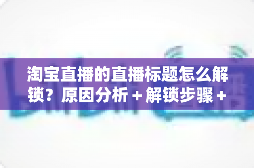 淘宝直播的直播标题怎么解锁？原因分析＋解锁步骤＋标题优化一站式攻略
