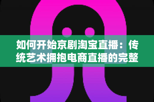 如何开始京剧淘宝直播:传统艺术拥抱电商直播的完整实战指南 如何开始京剧淘宝直播:传统艺术拥抱电商直播的完整实战指南
