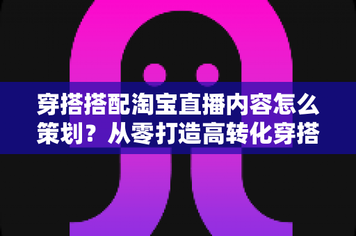 穿搭搭配淘宝直播内容怎么策划?从零打造高转化穿搭直播间的实战指南 穿搭搭配淘宝直播内容怎么策划?从零打造高转化穿搭直播间的实战指南
