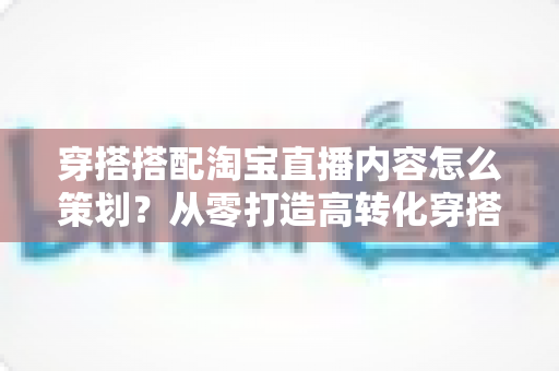 穿搭搭配淘宝直播内容怎么策划?从零打造高转化穿搭直播间的实战指南 穿搭搭配淘宝直播内容怎么策划?从零打造高转化穿搭直播间的实战指南
