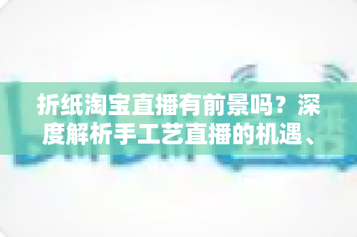 折纸淘宝直播有前景吗?深度解析手工艺直播的机遇、变现路径与实操指南 折纸淘宝直播有前景吗?深度解析手工艺直播的机遇、变现路径与实操指南