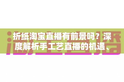 折纸淘宝直播有前景吗?深度解析手工艺直播的机遇、变现路径与实操指南 折纸淘宝直播有前景吗?深度解析手工艺直播的机遇、变现路径与实操指南
