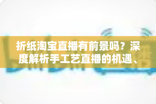 折纸淘宝直播有前景吗?深度解析手工艺直播的机遇、变现路径与实操指南 折纸淘宝直播有前景吗?深度解析手工艺直播的机遇、变现路径与实操指南