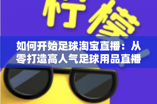 如何开始足球淘宝直播：从零打造高人气足球用品直播间的完整实战指南