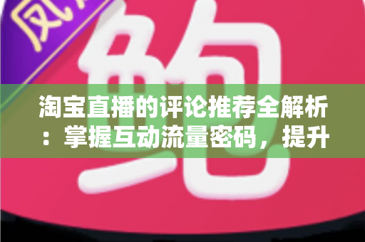 淘宝直播的评论推荐全解析:掌握互动流量密码,提升直播间转化率的实战运营指南 淘宝直播的评论推荐全解析:掌握互动流量密码,提升直播间转化率的实战运营指南