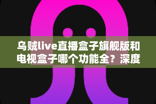 乌贼live直播盒子旗舰版和电视盒子哪个功能全?深度功能对比与选购指南一文看懂 乌贼live直播盒子旗舰版和电视盒子哪个功能全?深度功能对比与选购指南一文看懂