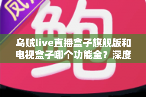 乌贼live直播盒子旗舰版和电视盒子哪个功能全?深度功能对比与选购指南一文看懂 乌贼live直播盒子旗舰版和电视盒子哪个功能全?深度功能对比与选购指南一文看懂
