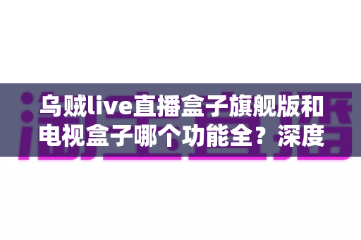 乌贼live直播盒子旗舰版和电视盒子哪个功能全？深度功能对比与选购指南一文看懂