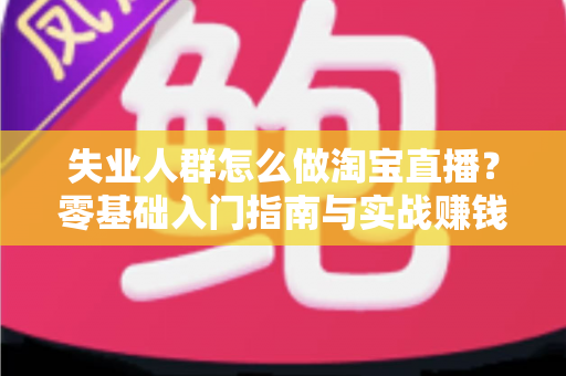 失业人群怎么做淘宝直播？零基础入门指南与实战赚钱攻略