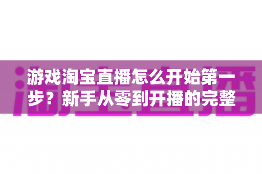 游戏淘宝直播怎么开始第一步？新手从零到开播的完整指南