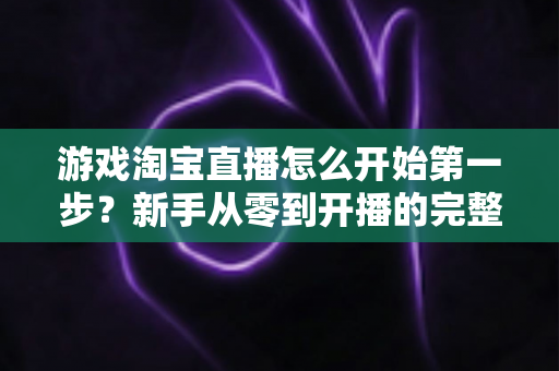 游戏淘宝直播怎么开始第一步？新手从零到开播的完整指南