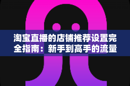 淘宝直播的店铺推荐设置完全指南:新手到高手的流量转化实战手册 淘宝直播的店铺推荐设置完全指南:新手到高手的流量转化实战手册
